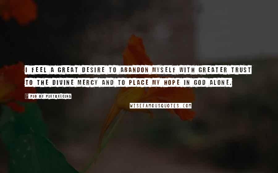 Pio Of Pietrelcina quotes: I feel a great desire to abandon myself with greater trust to the Divine Mercy and to place my hope in God alone. Pio Of Pietrelcina quotes: I feel a great desire to abandon myself with greater trust to the Divine Mercy and to place my hope in God alone.