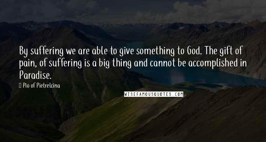 Pio Of Pietrelcina quotes: By suffering we are able to give something to God. The gift of pain, of suffering is a big thing and cannot be accomplished in Paradise. Pio Of Pietrelcina quotes: By suffering we are able to give something to God. The gift of pain, of suffering is a big thing and cannot be accomplished in Paradise.