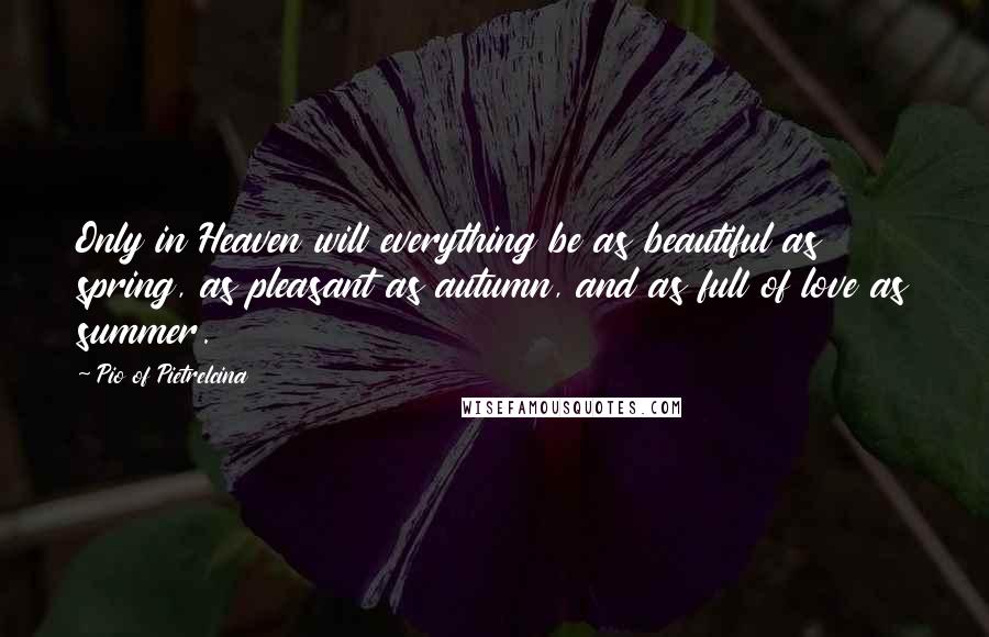 Pio Of Pietrelcina quotes: Only in Heaven will everything be as beautiful as spring, as pleasant as autumn, and as full of love as summer. Pio Of Pietrelcina quotes: Only in Heaven will everything be as beautiful as spring, as pleasant as autumn, and as full of love as summer.