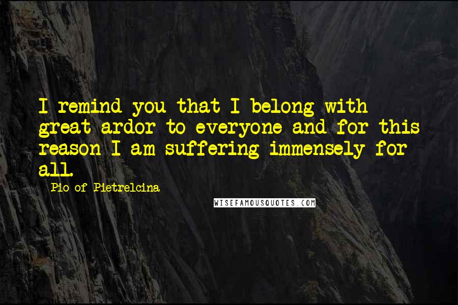 Pio Of Pietrelcina quotes: I remind you that I belong with great ardor to everyone and for this reason I am suffering immensely for all. Pio Of Pietrelcina quotes: I remind you that I belong with great ardor to everyone and for this reason I am suffering immensely for all.