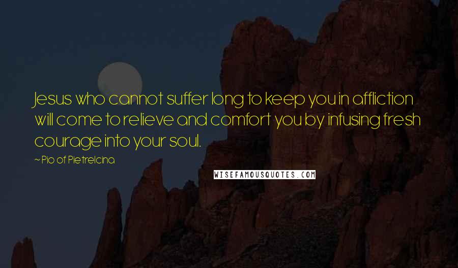 Pio Of Pietrelcina quotes: Jesus who cannot suffer long to keep you in affliction will come to relieve and comfort you by infusing fresh courage into your soul. Pio Of Pietrelcina quotes: Jesus who cannot suffer long to keep you in affliction will come to relieve and comfort you by infusing fresh courage into your soul.