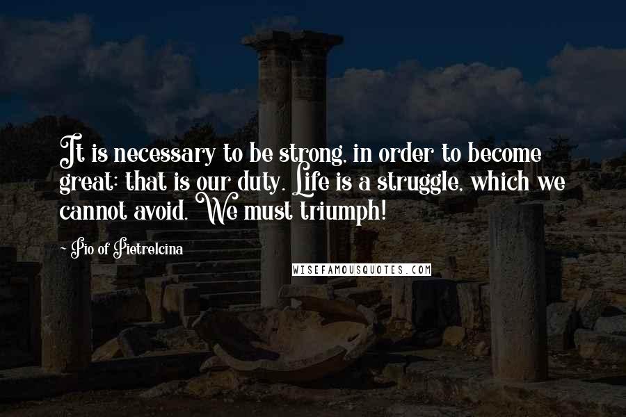 Pio Of Pietrelcina quotes: It is necessary to be strong, in order to become great: that is our duty. Life is a struggle, which we cannot avoid. We must triumph! Pio Of Pietrelcina quotes: It is necessary to be strong, in order to become great: that is our duty. Life is a struggle, which we cannot avoid. We must triumph!