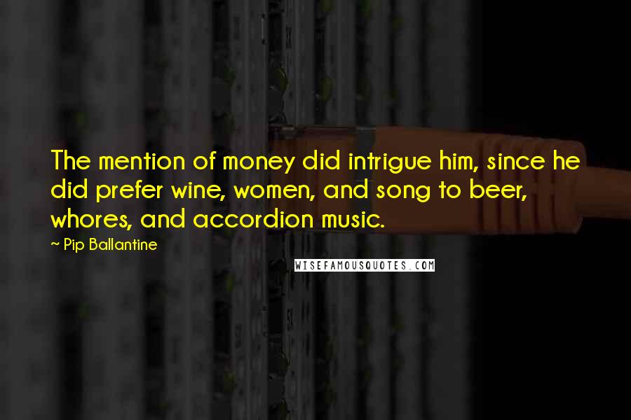 Pip Ballantine quotes: The mention of money did intrigue him, since he did prefer wine, women, and song to beer, whores, and accordion music.