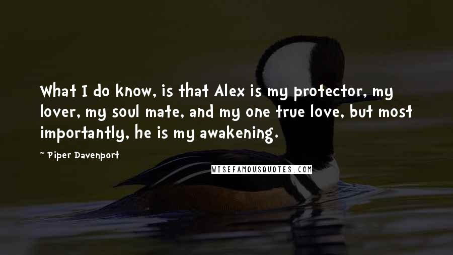 Piper Davenport quotes: What I do know, is that Alex is my protector, my lover, my soul mate, and my one true love, but most importantly, he is my awakening. Piper Davenport quotes: What I do know, is that Alex is my protector, my lover, my soul mate, and my one true love, but most importantly, he is my awakening.