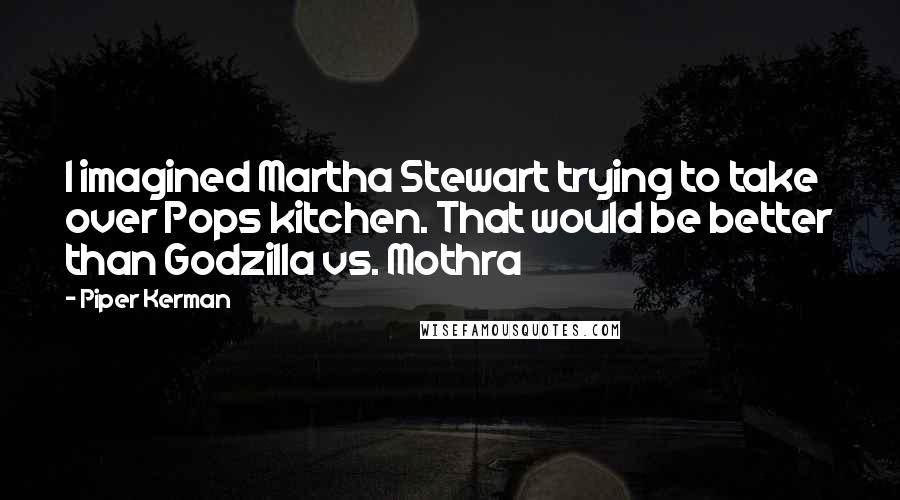 Piper Kerman quotes: I imagined Martha Stewart trying to take over Pops kitchen. That would be better than Godzilla vs. Mothra