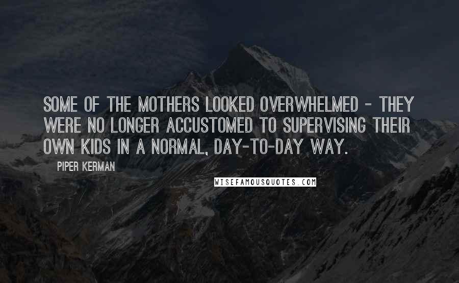 Piper Kerman quotes: Some of the mothers looked overwhelmed - they were no longer accustomed to supervising their own kids in a normal, day-to-day way. Piper Kerman quotes: Some of the mothers looked overwhelmed - they were no longer accustomed to supervising their own kids in a normal, day-to-day way.