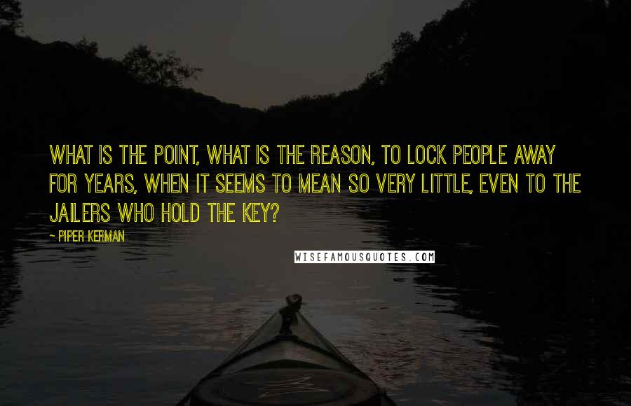 Piper Kerman quotes: What is the point, what is the reason, to lock people away for years, when it seems to mean so very little, even to the jailers who hold the key?