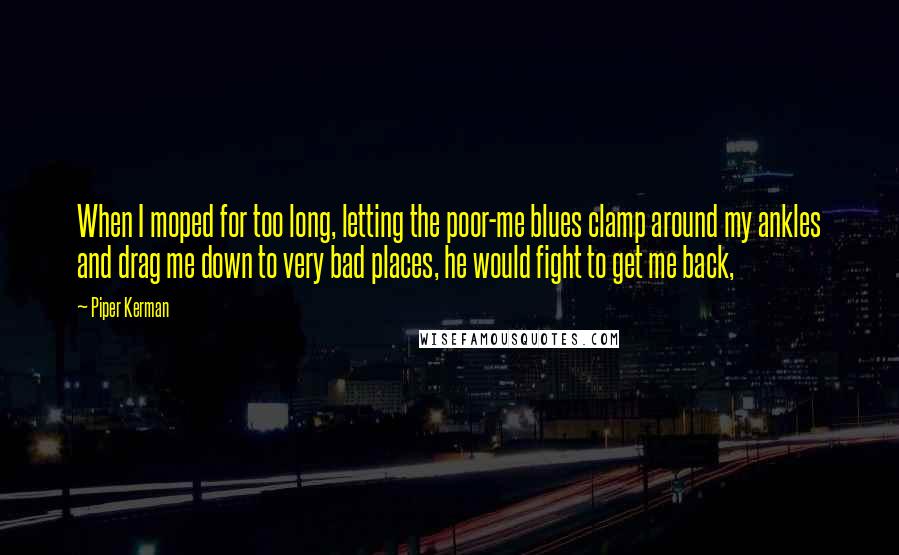 Piper Kerman quotes: When I moped for too long, letting the poor-me blues clamp around my ankles and drag me down to very bad places, he would fight to get me back,