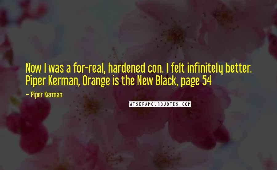 Piper Kerman quotes: Now I was a for-real, hardened con. I felt infinitely better. Piper Kerman, Orange is the New Black, page 54 Piper Kerman quotes: Now I was a for-real, hardened con. I felt infinitely better. Piper Kerman, Orange is the New Black, page 54