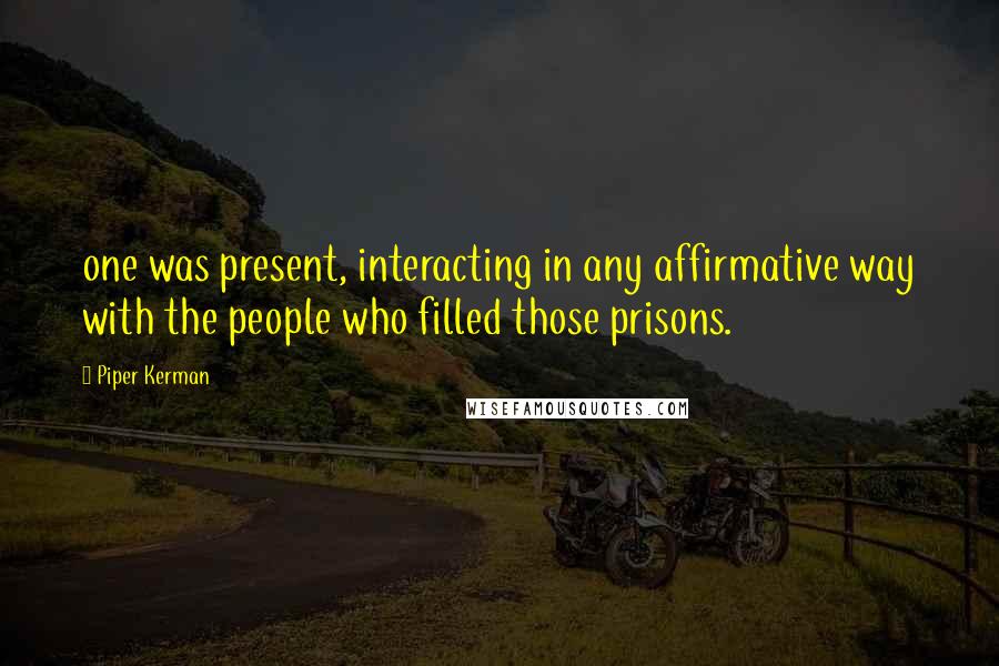 Piper Kerman quotes: one was present, interacting in any affirmative way with the people who filled those prisons.