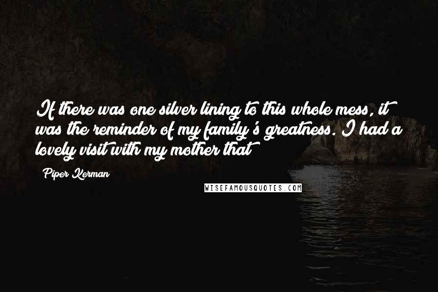 Piper Kerman quotes: If there was one silver lining to this whole mess, it was the reminder of my family's greatness. I had a lovely visit with my mother that