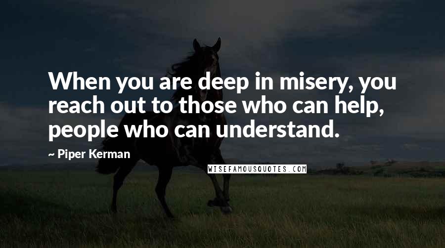 Piper Kerman quotes: When you are deep in misery, you reach out to those who can help, people who can understand. Piper Kerman quotes: When you are deep in misery, you reach out to those who can help, people who can understand.