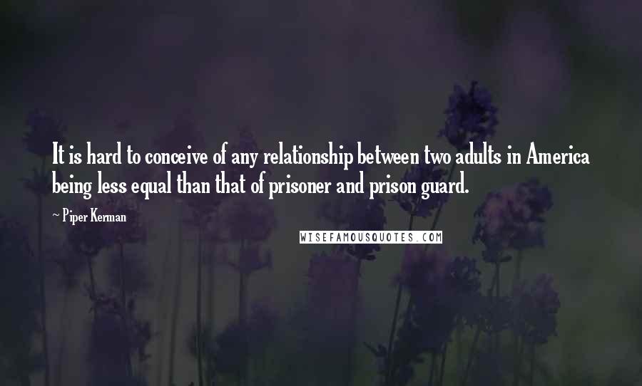 Piper Kerman quotes: It is hard to conceive of any relationship between two adults in America being less equal than that of prisoner and prison guard. Piper Kerman quotes: It is hard to conceive of any relationship between two adults in America being less equal than that of prisoner and prison guard.