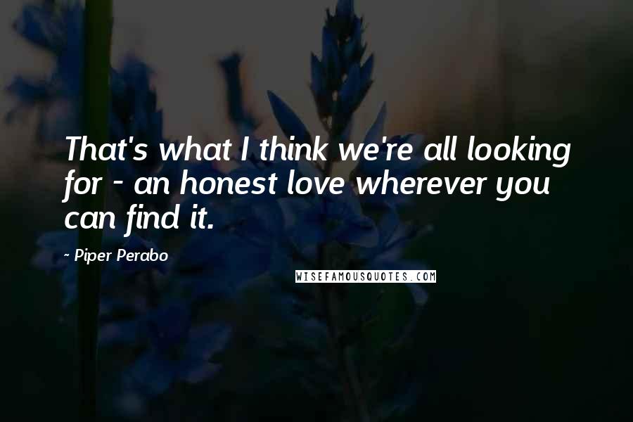 Piper Perabo quotes: That's what I think we're all looking for - an honest love wherever you can find it.