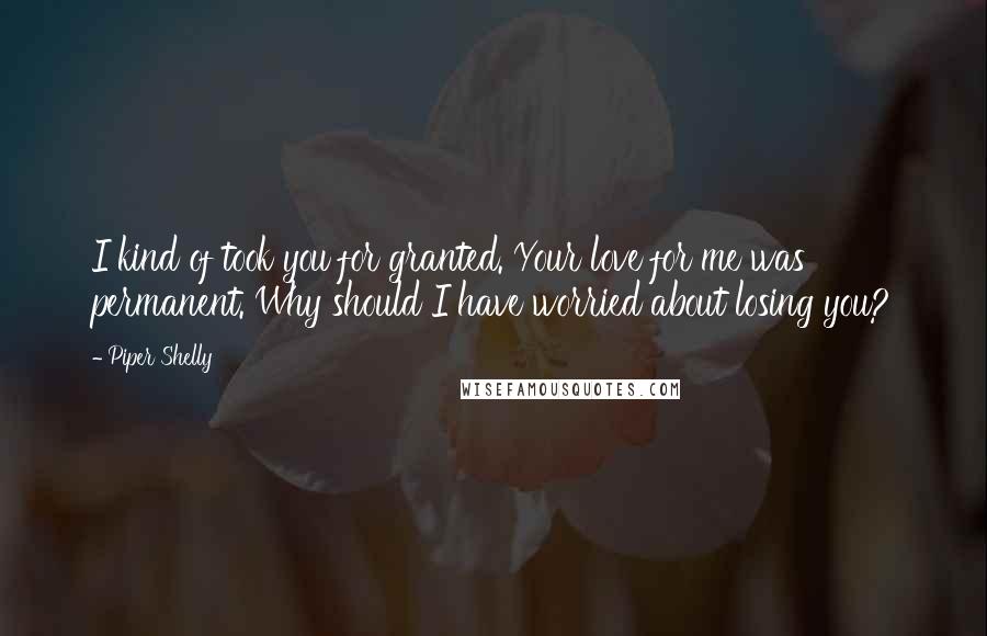 Piper Shelly quotes: I kind of took you for granted. Your love for me was permanent. Why should I have worried about losing you?