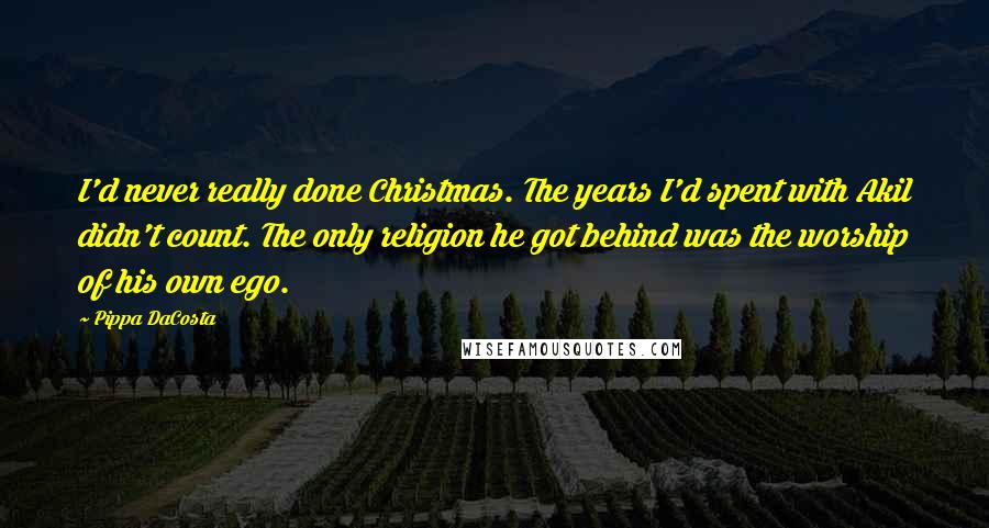 Pippa DaCosta quotes: I'd never really done Christmas. The years I'd spent with Akil didn't count. The only religion he got behind was the worship of his own ego. Pippa DaCosta quotes: I'd never really done Christmas. The years I'd spent with Akil didn't count. The only religion he got behind was the worship of his own ego.