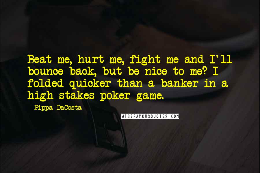 Pippa DaCosta quotes: Beat me, hurt me, fight me and I'll bounce back, but be nice to me? I folded quicker than a banker in a high-stakes poker game. Pippa DaCosta quotes: Beat me, hurt me, fight me and I'll bounce back, but be nice to me? I folded quicker than a banker in a high-stakes poker game.