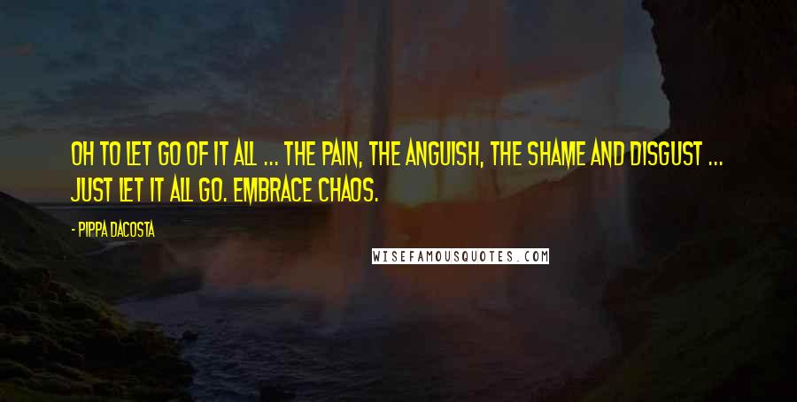 Pippa DaCosta quotes: Oh to let go of it all ... The pain, the anguish, the shame and disgust ... Just let it all go. Embrace chaos.