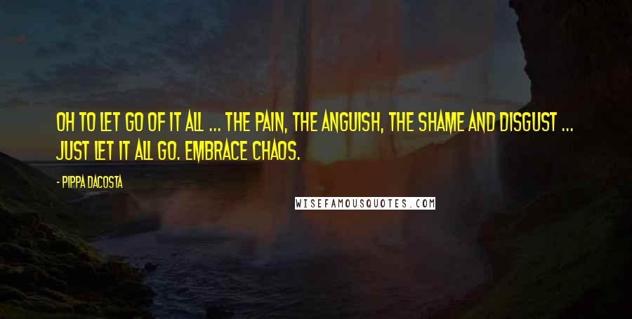 Pippa DaCosta quotes: Oh to let go of it all ... The pain, the anguish, the shame and disgust ... Just let it all go. Embrace chaos. Pippa DaCosta quotes: Oh to let go of it all ... The pain, the anguish, the shame and disgust ... Just let it all go. Embrace chaos.