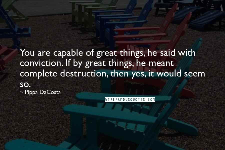 Pippa DaCosta quotes: You are capable of great things, he said with conviction. If by great things, he meant complete destruction, then yes, it would seem so. Pippa DaCosta quotes: You are capable of great things, he said with conviction. If by great things, he meant complete destruction, then yes, it would seem so.