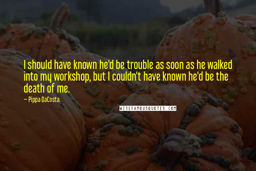 Pippa DaCosta quotes: I should have known he'd be trouble as soon as he walked into my workshop, but I couldn't have known he'd be the death of me. Pippa DaCosta quotes: I should have known he'd be trouble as soon as he walked into my workshop, but I couldn't have known he'd be the death of me.