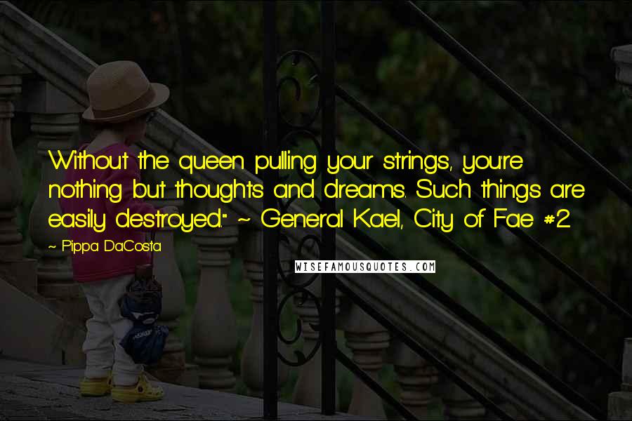 Pippa DaCosta quotes: Without the queen pulling your strings, you're nothing but thoughts and dreams. Such things are easily destroyed." ~ General Kael, City of Fae #2 Pippa DaCosta quotes: Without the queen pulling your strings, you're nothing but thoughts and dreams. Such things are easily destroyed." ~ General Kael, City of Fae #2