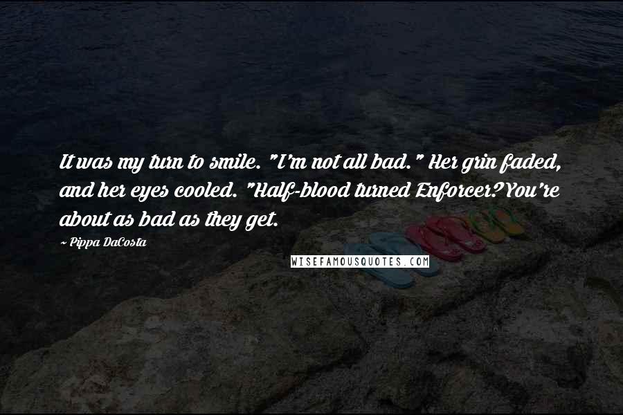 Pippa DaCosta quotes: It was my turn to smile. "I'm not all bad." Her grin faded, and her eyes cooled. "Half-blood turned Enforcer? You're about as bad as they get. Pippa DaCosta quotes: It was my turn to smile. "I'm not all bad." Her grin faded, and her eyes cooled. "Half-blood turned Enforcer? You're about as bad as they get.