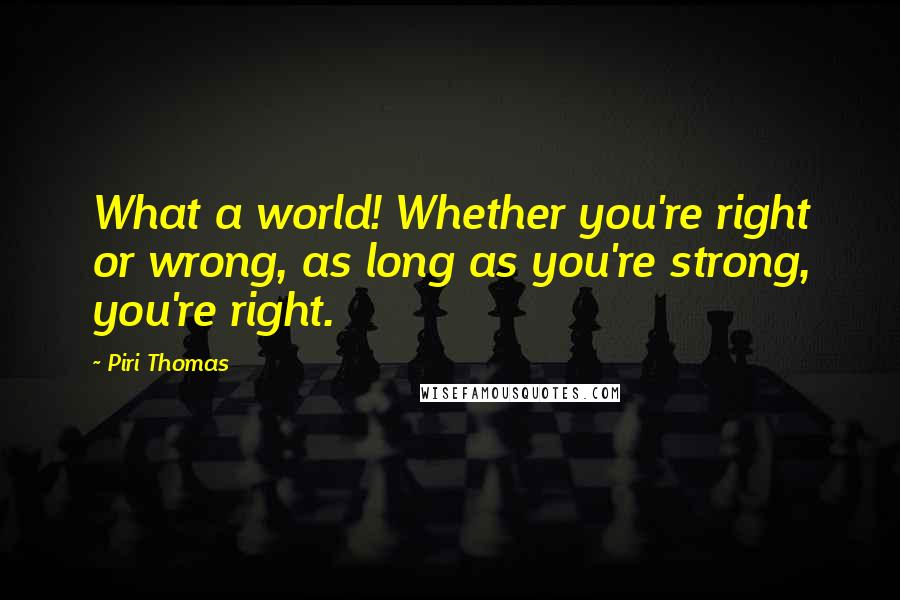 Piri Thomas quotes: What a world! Whether you're right or wrong, as long as you're strong, you're right.