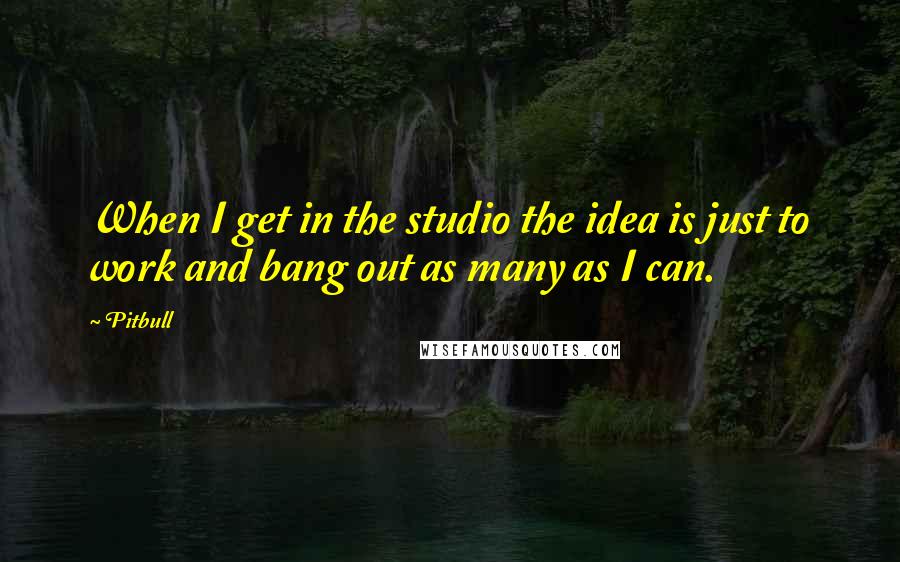 Pitbull quotes: When I get in the studio the idea is just to work and bang out as many as I can.