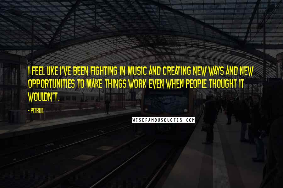 Pitbull quotes: I feel like I've been fighting in music and creating new ways and new opportunities to make things work even when people thought it wouldn't. Pitbull quotes: I feel like I've been fighting in music and creating new ways and new opportunities to make things work even when people thought it wouldn't.