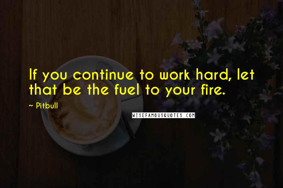 Pitbull quotes: If you continue to work hard, let that be the fuel to your fire.