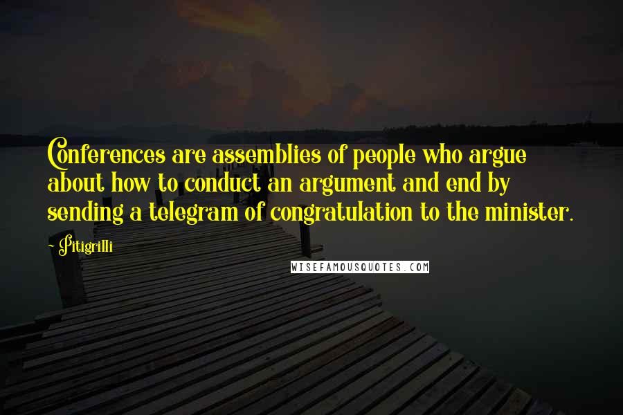 Pitigrilli quotes: Conferences are assemblies of people who argue about how to conduct an argument and end by sending a telegram of congratulation to the minister. Pitigrilli quotes: Conferences are assemblies of people who argue about how to conduct an argument and end by sending a telegram of congratulation to the minister.