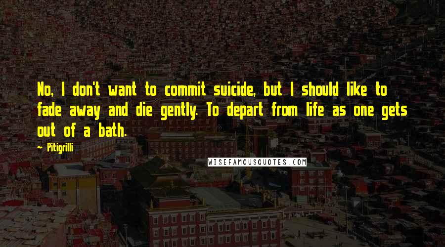 Pitigrilli quotes: No, I don't want to commit suicide, but I should like to fade away and die gently. To depart from life as one gets out of a bath. Pitigrilli quotes: No, I don't want to commit suicide, but I should like to fade away and die gently. To depart from life as one gets out of a bath.