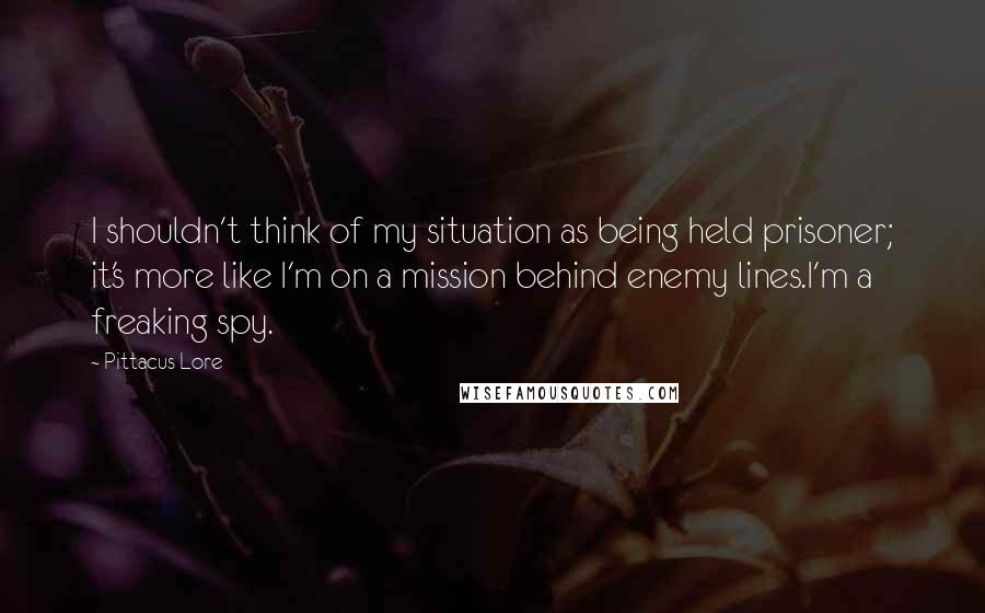 Pittacus Lore quotes: I shouldn't think of my situation as being held prisoner; it's more like I'm on a mission behind enemy lines.I'm a freaking spy.