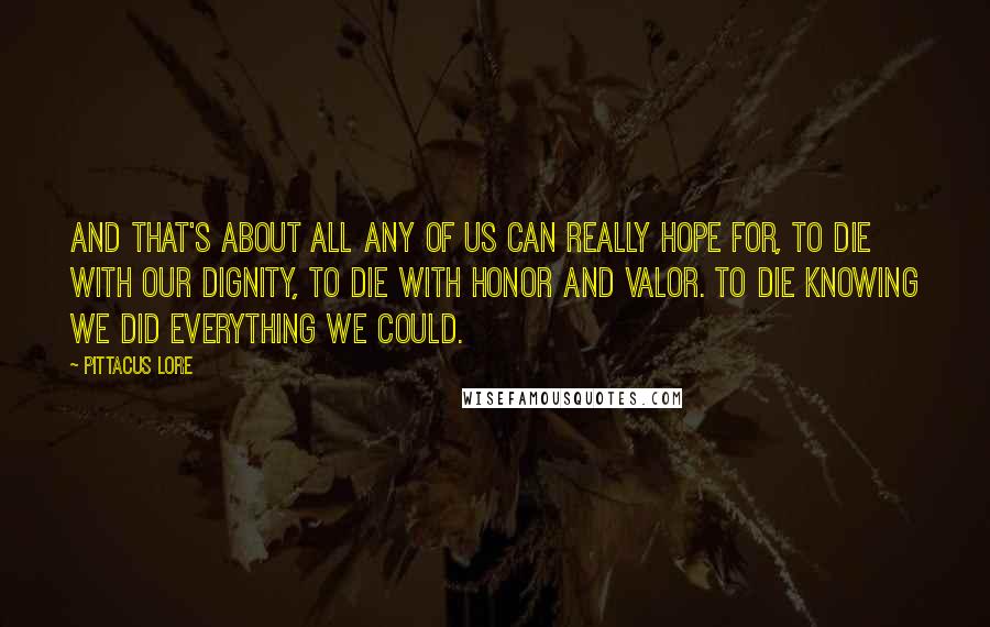 Pittacus Lore quotes: And that's about all any of us can really hope for, to die with our dignity, to die with honor and valor. To die knowing we did everything we could.