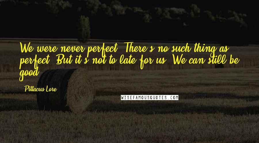 Pittacus Lore quotes: We were never perfect. There's no such thing as perfect. But it's not to late for us. We can still be good.
