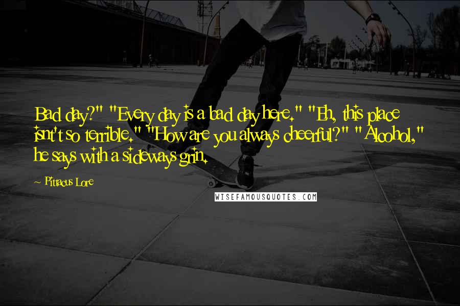 Pittacus Lore quotes: Bad day?" "Every day is a bad day here." "Eh, this place isnt't so terrible." "How are you always cheerful?" "Alcohol," he says with a sideways grin.