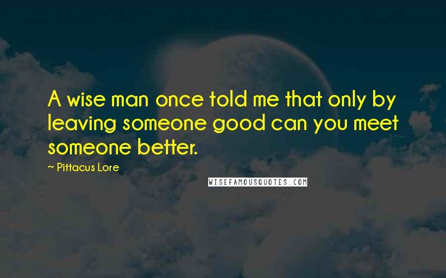 Pittacus Lore quotes: A wise man once told me that only by leaving someone good can you meet someone better.
