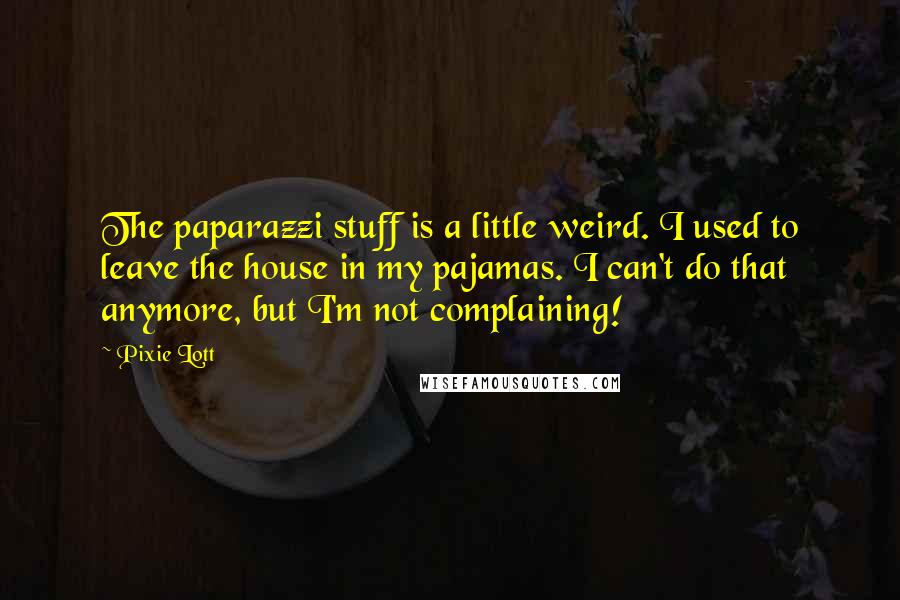 Pixie Lott quotes: The paparazzi stuff is a little weird. I used to leave the house in my pajamas. I can't do that anymore, but I'm not complaining! Pixie Lott quotes: The paparazzi stuff is a little weird. I used to leave the house in my pajamas. I can't do that anymore, but I'm not complaining!