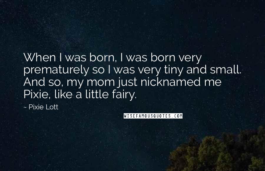 Pixie Lott quotes: When I was born, I was born very prematurely so I was very tiny and small. And so, my mom just nicknamed me Pixie, like a little fairy.