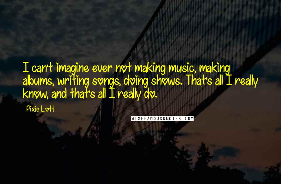 Pixie Lott quotes: I can't imagine ever not making music, making albums, writing songs, doing shows. That's all I really know, and that's all I really do. Pixie Lott quotes: I can't imagine ever not making music, making albums, writing songs, doing shows. That's all I really know, and that's all I really do.