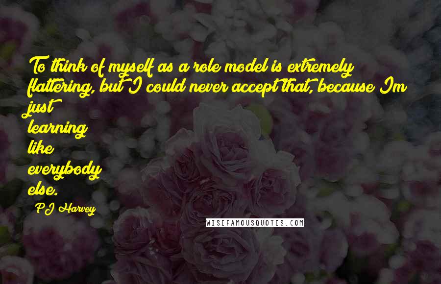 PJ Harvey quotes: To think of myself as a role model is extremely flattering, but I could never accept that, because Im just learning like everybody else.