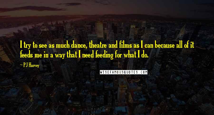 PJ Harvey quotes: I try to see as much dance, theatre and films as I can because all of it feeds me in a way that I need feeding for what I do.