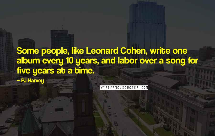 PJ Harvey quotes: Some people, like Leonard Cohen, write one album every 10 years, and labor over a song for five years at a time.