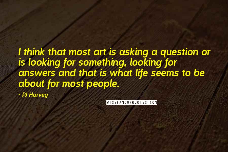 PJ Harvey quotes: I think that most art is asking a question or is looking for something, looking for answers and that is what life seems to be about for most people.