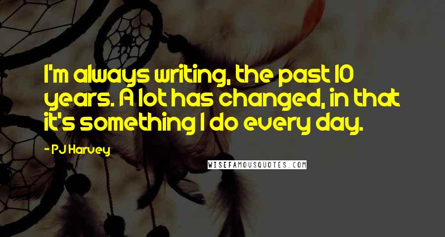 PJ Harvey quotes: I'm always writing, the past 10 years. A lot has changed, in that it's something I do every day.