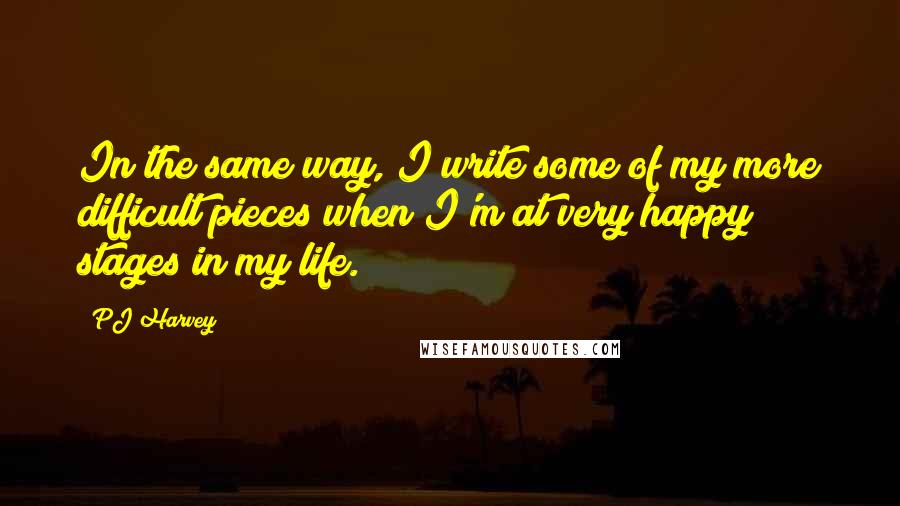 PJ Harvey quotes: In the same way, I write some of my more difficult pieces when I'm at very happy stages in my life.