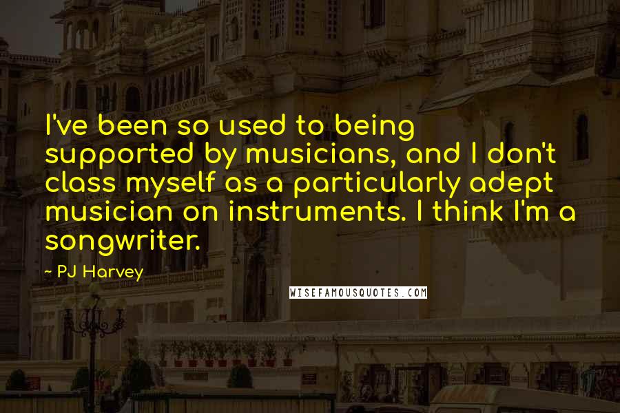 PJ Harvey quotes: I've been so used to being supported by musicians, and I don't class myself as a particularly adept musician on instruments. I think I'm a songwriter.