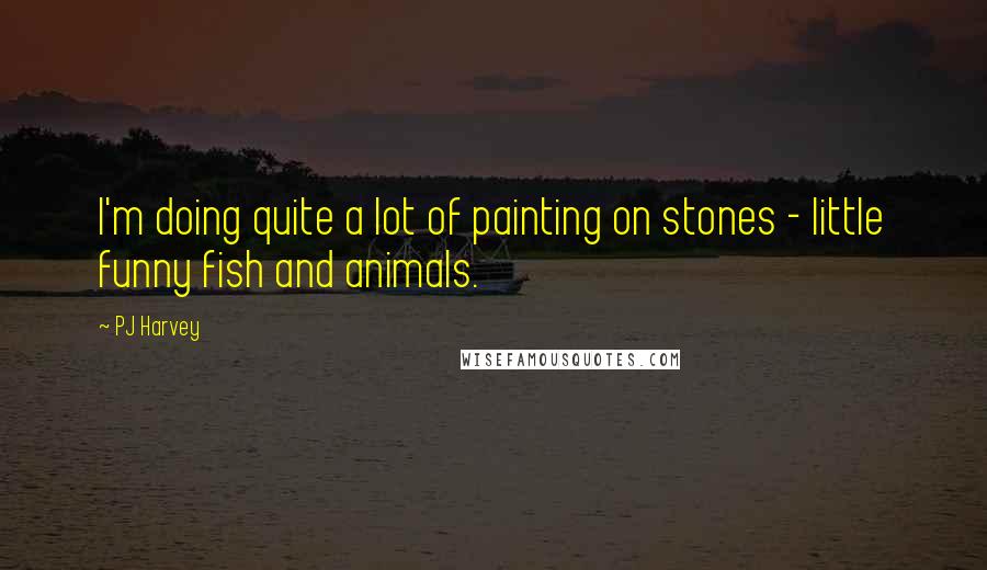 PJ Harvey quotes: I'm doing quite a lot of painting on stones - little funny fish and animals.