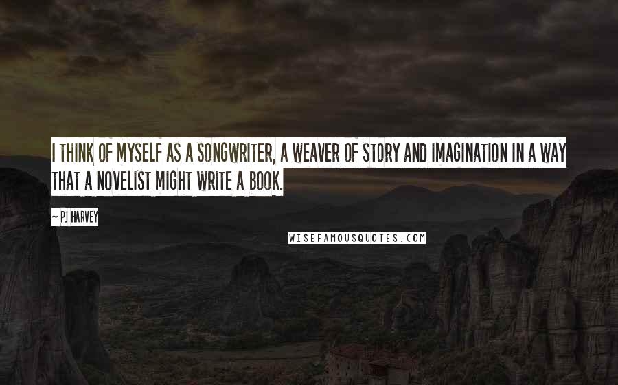 PJ Harvey quotes: I think of myself as a songwriter, a weaver of story and imagination in a way that a novelist might write a book.